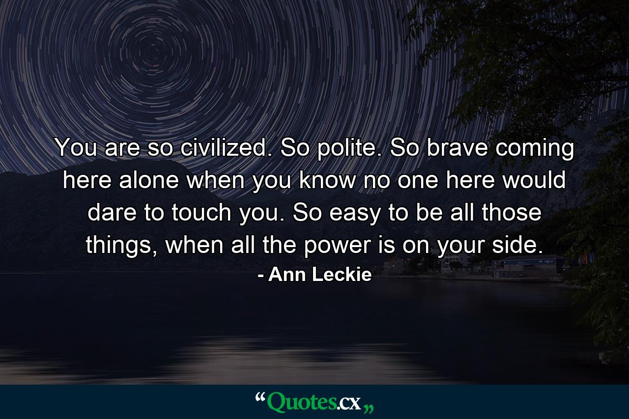 You are so civilized. So polite. So brave coming here alone when you know no one here would dare to touch you. So easy to be all those things, when all the power is on your side. - Quote by Ann Leckie