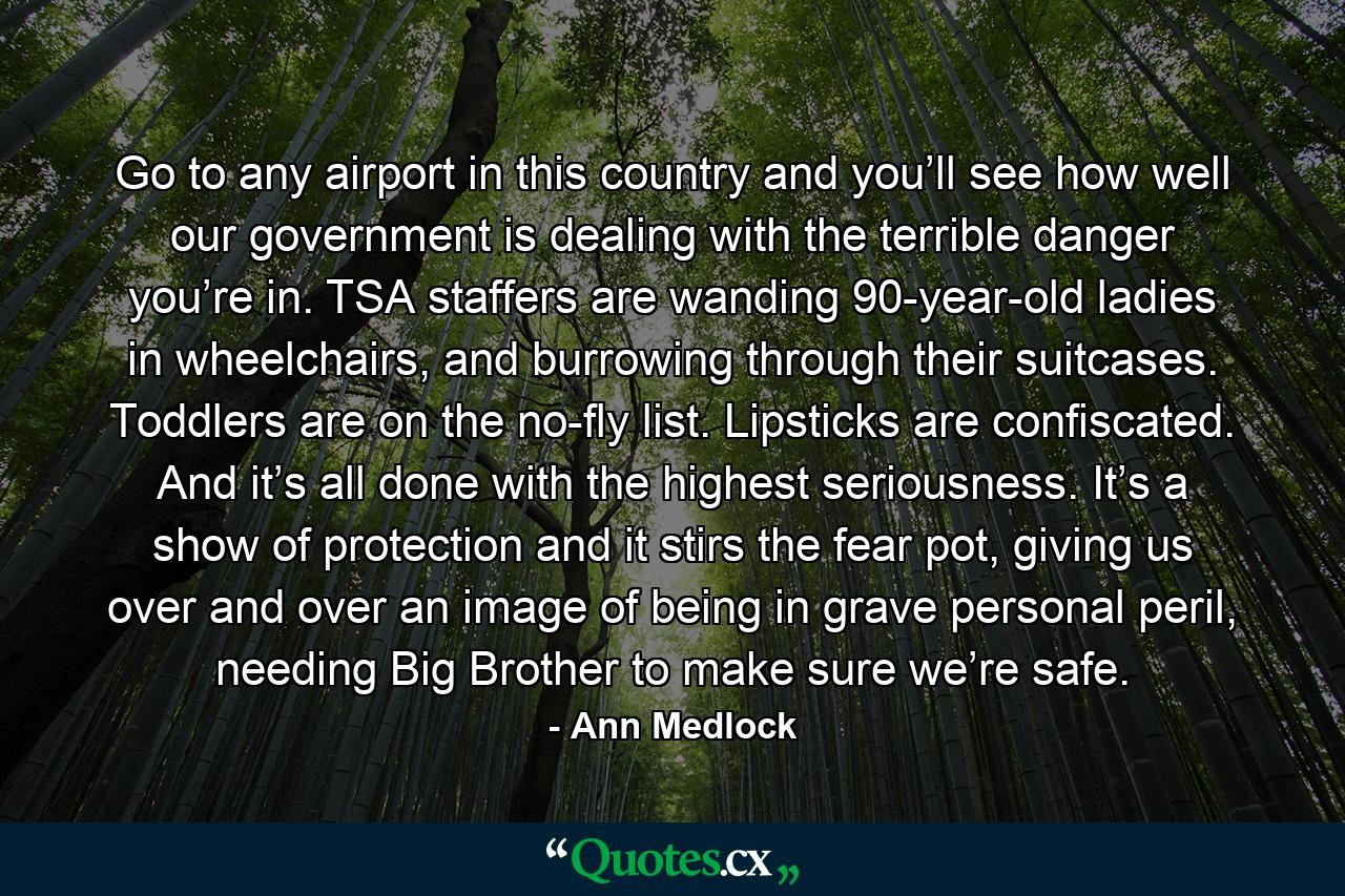 Go to any airport in this country and you’ll see how well our government is dealing with the terrible danger you’re in. TSA staffers are wanding 90-year-old ladies in wheelchairs, and burrowing through their suitcases. Toddlers are on the no-fly list. Lipsticks are confiscated. And it’s all done with the highest seriousness. It’s a show of protection and it stirs the fear pot, giving us over and over an image of being in grave personal peril, needing Big Brother to make sure we’re safe. - Quote by Ann Medlock