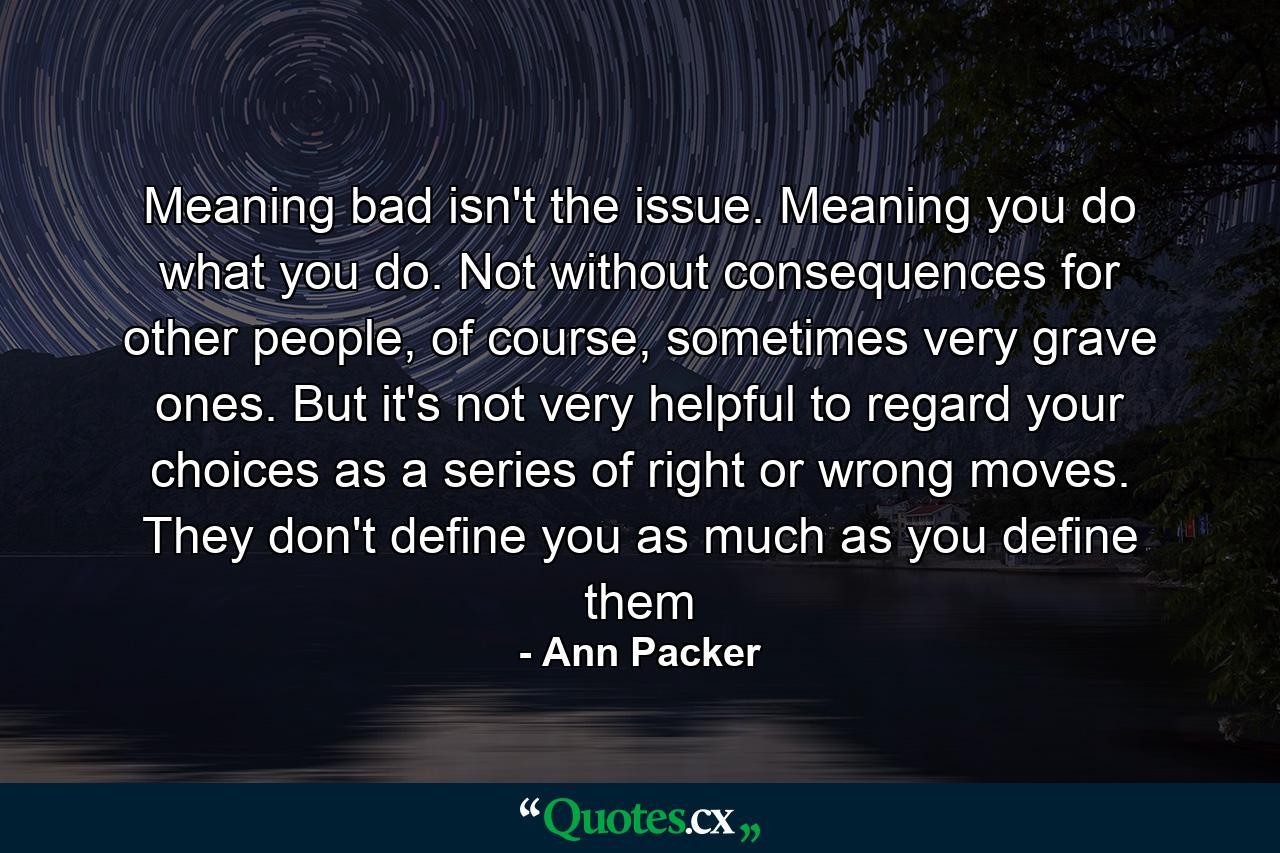 Meaning bad isn't the issue. Meaning you do what you do. Not without consequences for other people, of course, sometimes very grave ones. But it's not very helpful to regard your choices as a series of right or wrong moves. They don't define you as much as you define them - Quote by Ann Packer