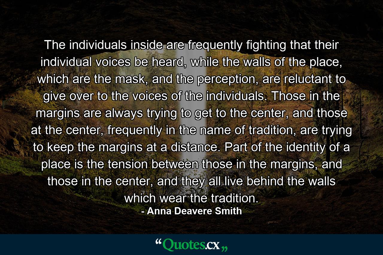 The individuals inside are frequently fighting that their individual voices be heard, while the walls of the place, which are the mask, and the perception, are reluctant to give over to the voices of the individuals. Those in the margins are always trying to get to the center, and those at the center, frequently in the name of tradition, are trying to keep the margins at a distance. Part of the identity of a place is the tension between those in the margins, and those in the center, and they all live behind the walls which wear the tradition. - Quote by Anna Deavere Smith