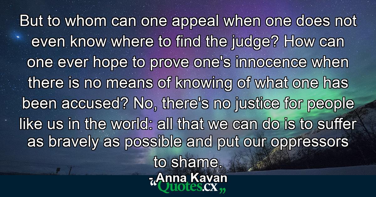 But to whom can one appeal when one does not even know where to find the judge? How can one ever hope to prove one's innocence when there is no means of knowing of what one has been accused? No, there's no justice for people like us in the world: all that we can do is to suffer as bravely as possible and put our oppressors to shame. - Quote by Anna Kavan