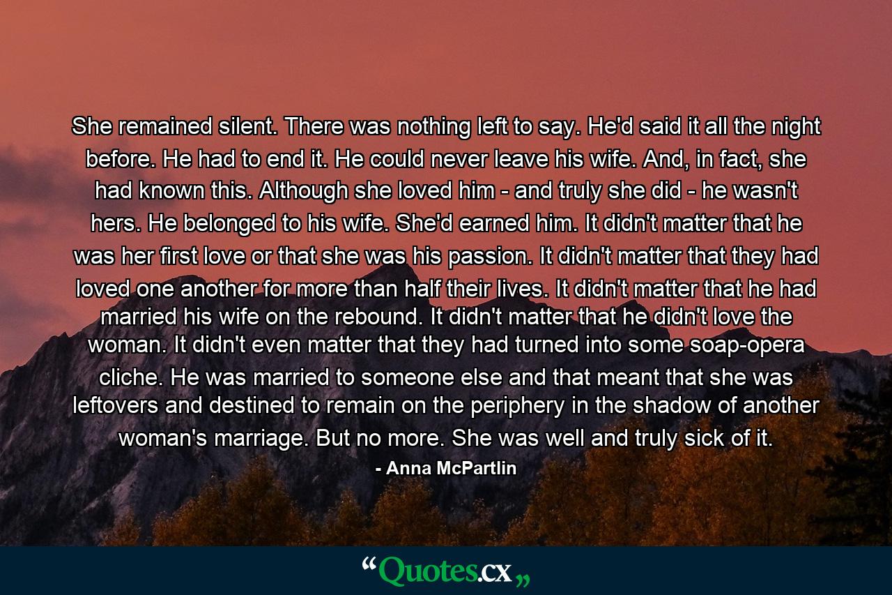 She remained silent. There was nothing left to say. He'd said it all the night before. He had to end it. He could never leave his wife. And, in fact, she had known this. Although she loved him - and truly she did - he wasn't hers. He belonged to his wife. She'd earned him. It didn't matter that he was her first love or that she was his passion. It didn't matter that they had loved one another for more than half their lives. It didn't matter that he had married his wife on the rebound. It didn't matter that he didn't love the woman. It didn't even matter that they had turned into some soap-opera cliche. He was married to someone else and that meant that she was leftovers and destined to remain on the periphery in the shadow of another woman's marriage. But no more. She was well and truly sick of it.  - Quote by Anna McPartlin