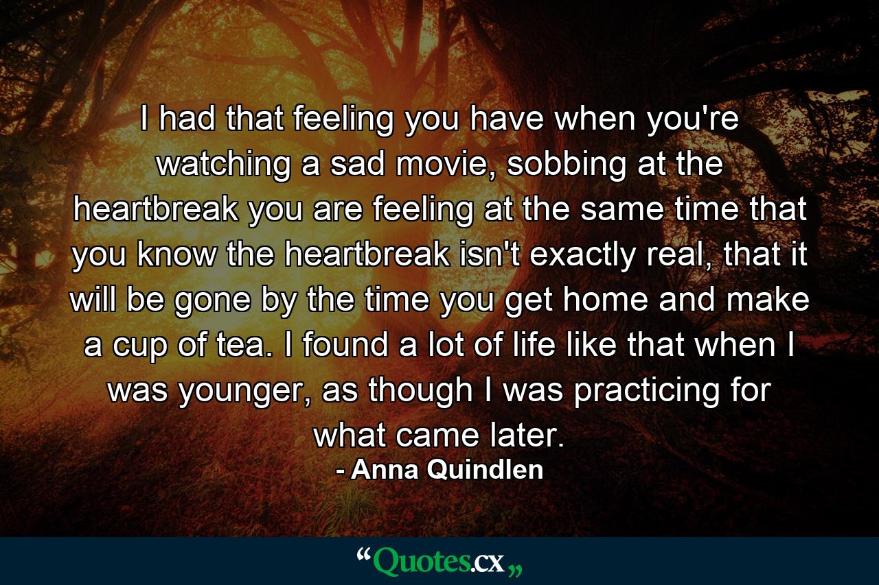 I had that feeling you have when you're watching a sad movie, sobbing at the heartbreak you are feeling at the same time that you know the heartbreak isn't exactly real, that it will be gone by the time you get home and make a cup of tea. I found a lot of life like that when I was younger, as though I was practicing for what came later. - Quote by Anna Quindlen