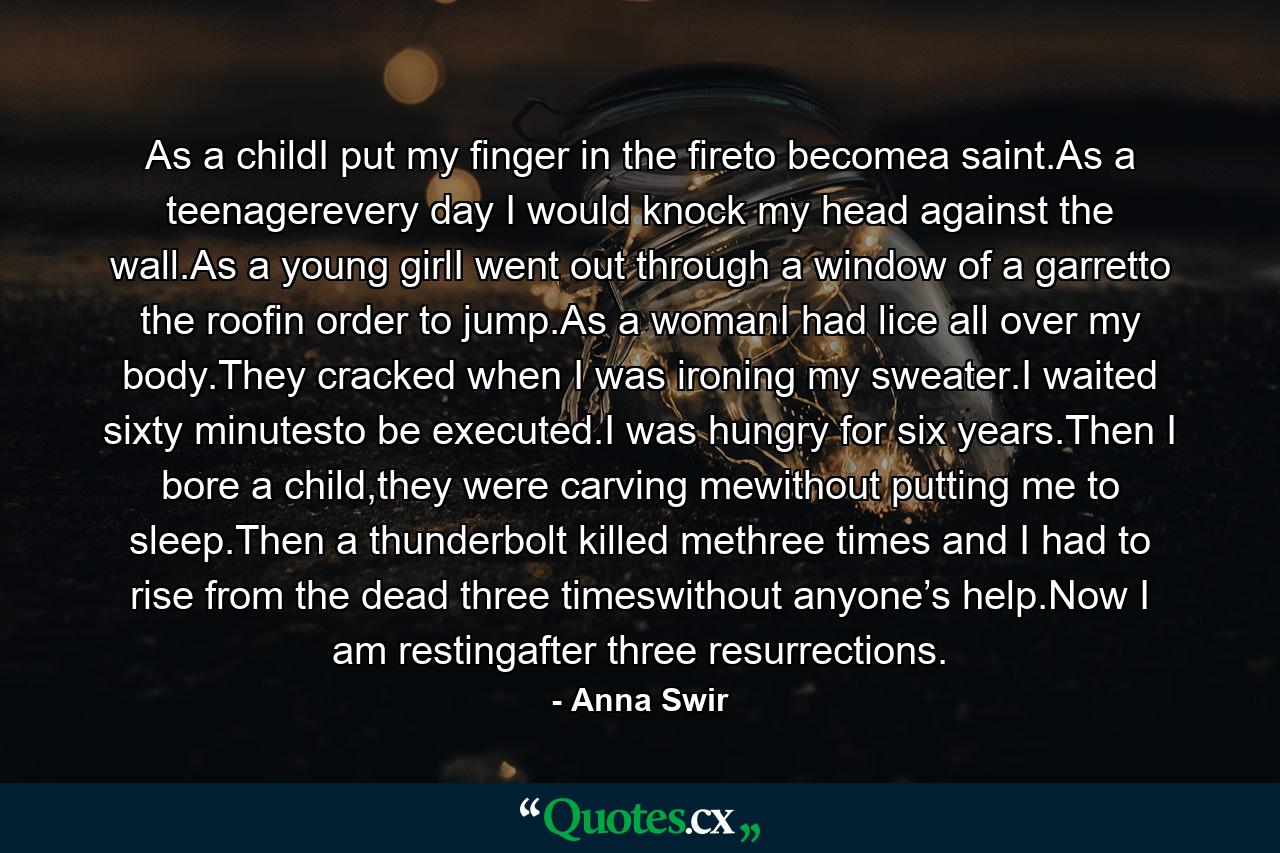 As a childI put my finger in the fireto becomea saint.As a teenagerevery day I would knock my head against the wall.As a young girlI went out through a window of a garretto the roofin order to jump.As a womanI had lice all over my body.They cracked when I was ironing my sweater.I waited sixty minutesto be executed.I was hungry for six years.Then I bore a child,they were carving mewithout putting me to sleep.Then a thunderbolt killed methree times and I had to rise from the dead three timeswithout anyone’s help.Now I am restingafter three resurrections. - Quote by Anna Swir