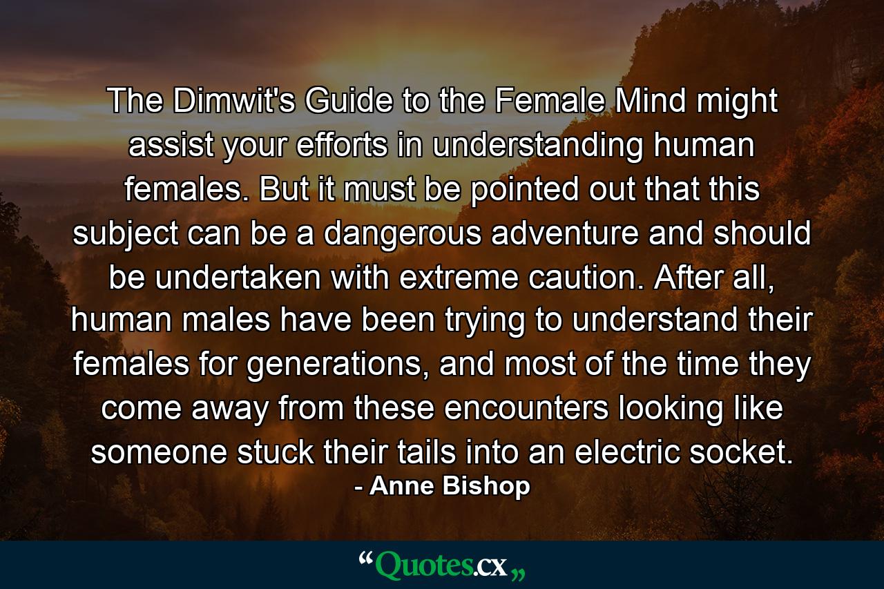 The Dimwit's Guide to the Female Mind might assist your efforts in understanding human females. But it must be pointed out that this subject can be a dangerous adventure and should be undertaken with extreme caution. After all, human males have been trying to understand their females for generations, and most of the time they come away from these encounters looking like someone stuck their tails into an electric socket. - Quote by Anne Bishop