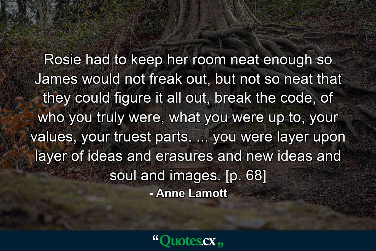 Rosie had to keep her room neat enough so James would not freak out, but not so neat that they could figure it all out, break the code, of who you truly were, what you were up to, your values, your truest parts. ... you were layer upon layer of ideas and erasures and new ideas and soul and images. [p. 68] - Quote by Anne Lamott