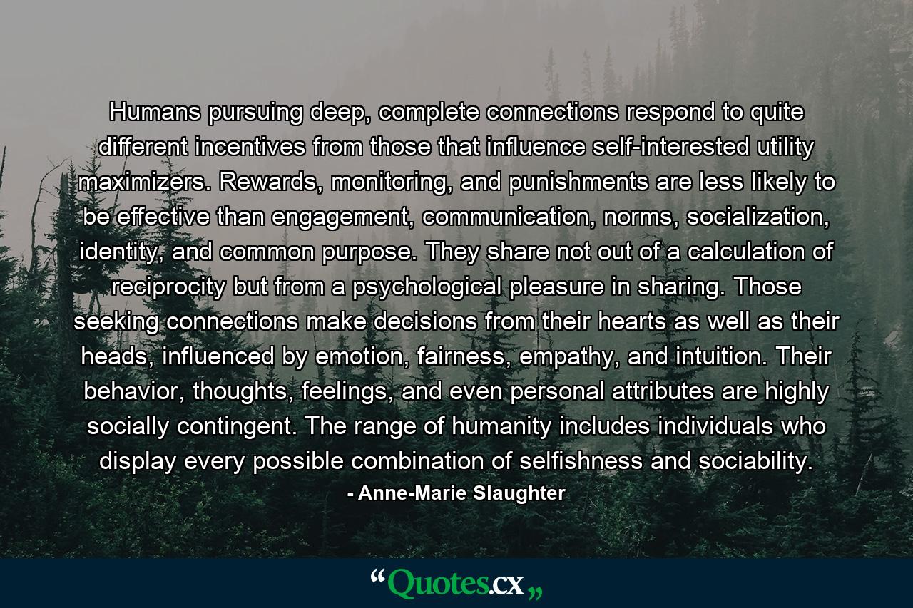 Humans pursuing deep, complete connections respond to quite different incentives from those that influence self-interested utility maximizers. Rewards, monitoring, and punishments are less likely to be effective than engagement, communication, norms, socialization, identity, and common purpose. They share not out of a calculation of reciprocity but from a psychological pleasure in sharing. Those seeking connections make decisions from their hearts as well as their heads, influenced by emotion, fairness, empathy, and intuition. Their behavior, thoughts, feelings, and even personal attributes are highly socially contingent. The range of humanity includes individuals who display every possible combination of selfishness and sociability. - Quote by Anne-Marie Slaughter