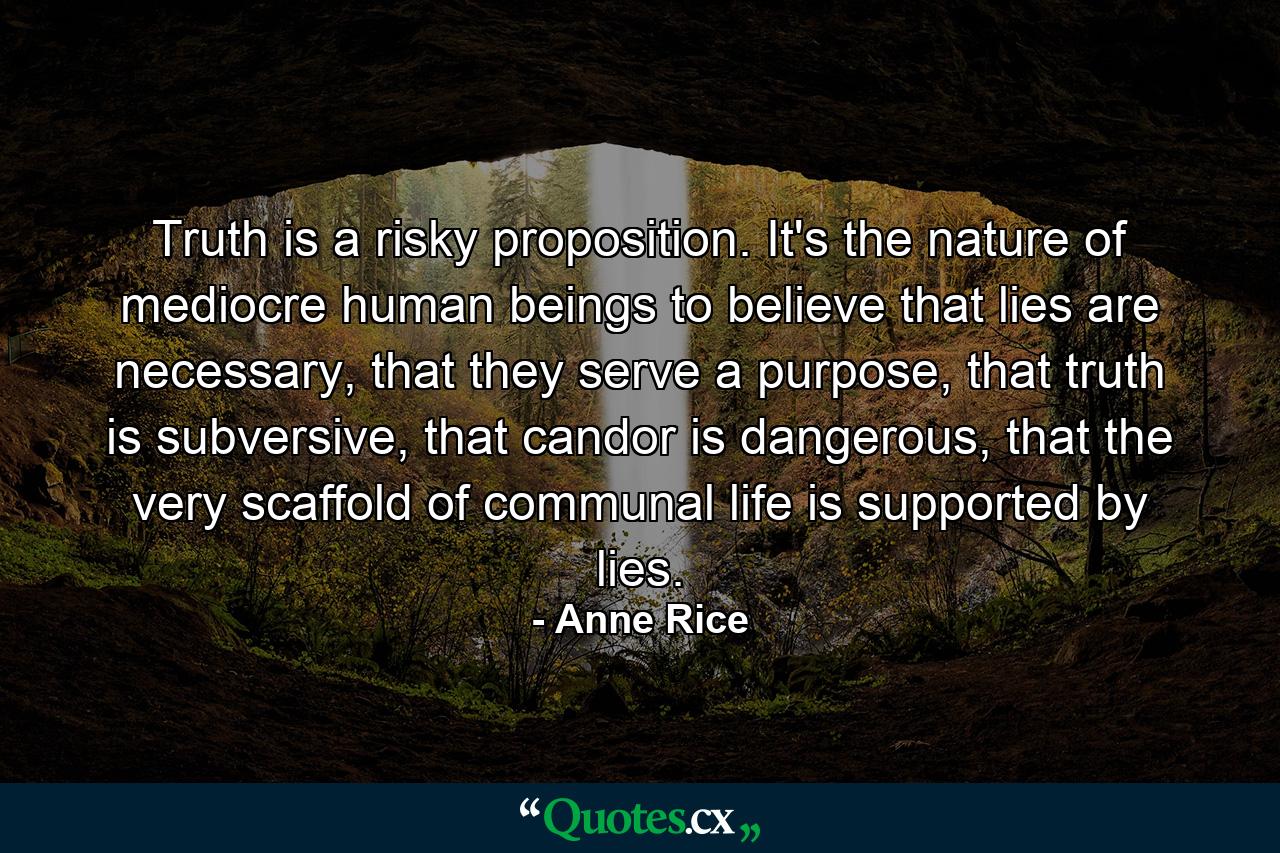 Truth is a risky proposition. It's the nature of mediocre human beings to believe that lies are necessary, that they serve a purpose, that truth is subversive, that candor is dangerous, that the very scaffold of communal life is supported by lies. - Quote by Anne Rice