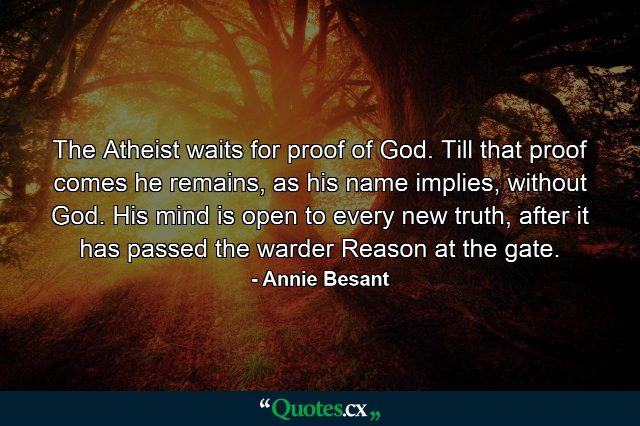 The Atheist waits for proof of God. Till that proof comes he remains, as his name implies, without God. His mind is open to every new truth, after it has passed the warder Reason at the gate. - Quote by Annie Besant