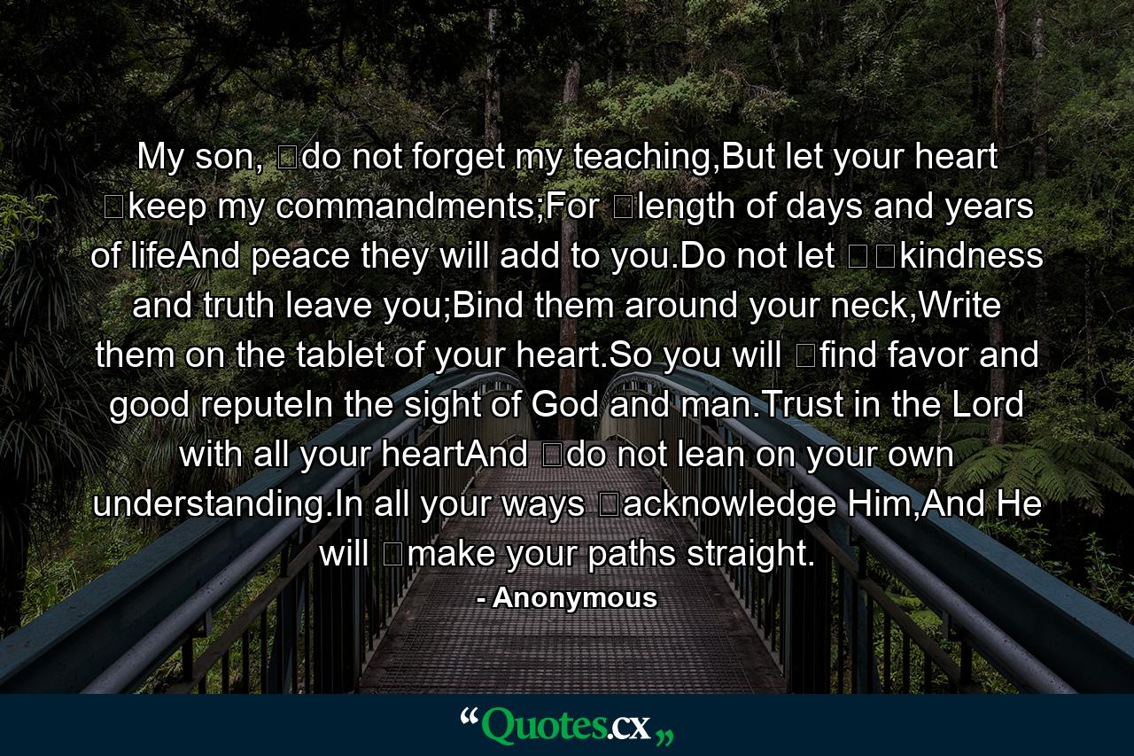 My son, ﻿do not forget my teaching,But let your heart ﻿keep my commandments;For ﻿length of days and years of lifeAnd peace they will add to you.Do not let ﻿﻿kindness and truth leave you;Bind them around your neck,Write them on the tablet of your heart.So you will ﻿find favor and good reputeIn the sight of God and man.Trust in the Lord with all your heartAnd ﻿do not lean on your own understanding.In all your ways ﻿acknowledge Him,And He will ﻿make your paths straight. - Quote by Anonymous