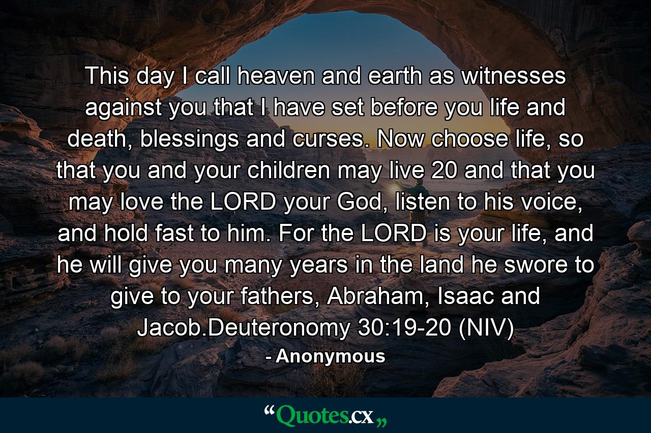 This day I call heaven and earth as witnesses against you that I have set before you life and death, blessings and curses. Now choose life, so that you and your children may live 20 and that you may love the LORD your God, listen to his voice, and hold fast to him. For the LORD is your life, and he will give you many years in the land he swore to give to your fathers, Abraham, Isaac and Jacob.Deuteronomy 30:19-20 (NIV) - Quote by Anonymous