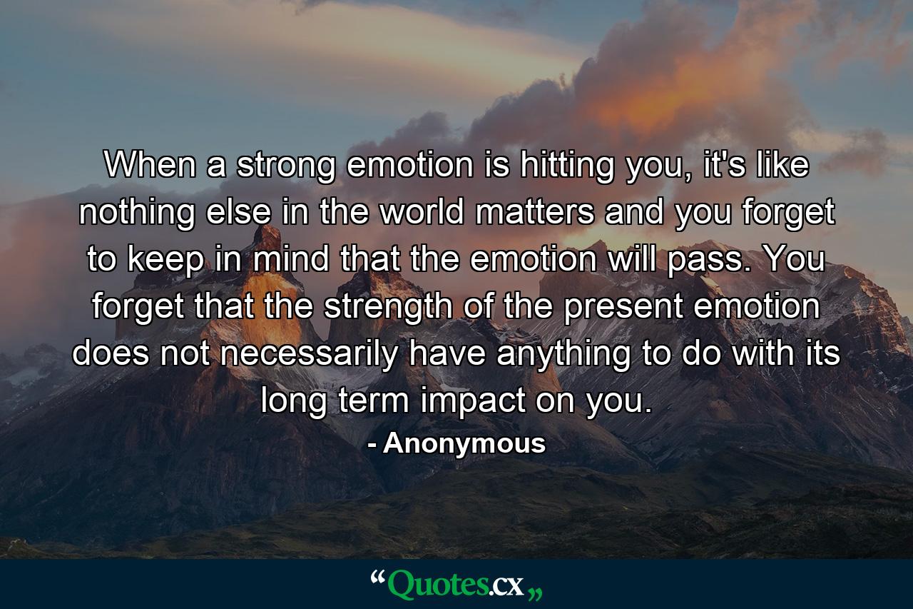 When a strong emotion is hitting you, it's like nothing else in the world matters and you forget to keep in mind that the emotion will pass. You forget that the strength of the present emotion does not necessarily have anything to do with its long term impact on you. - Quote by Anonymous