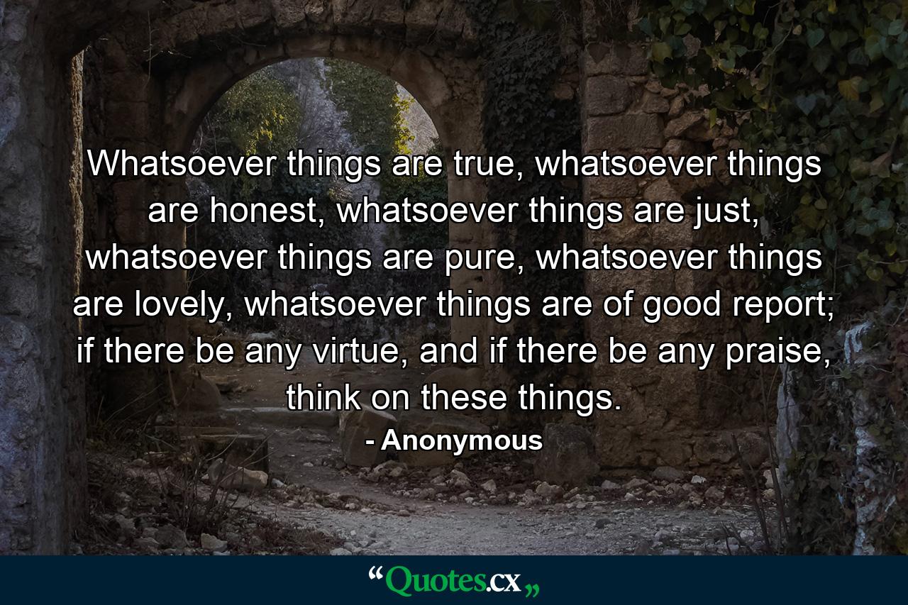 Whatsoever things are true, whatsoever things are honest, whatsoever things are just, whatsoever things are pure, whatsoever things are lovely, whatsoever things are of good report; if there be any virtue, and if there be any praise, think on these things. - Quote by Anonymous