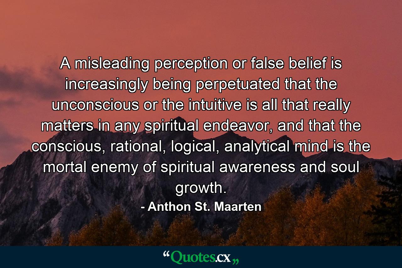 A misleading perception or false belief is increasingly being perpetuated that the unconscious or the intuitive is all that really matters in any spiritual endeavor, and that the conscious, rational, logical, analytical mind is the mortal enemy of spiritual awareness and soul growth. - Quote by Anthon St. Maarten