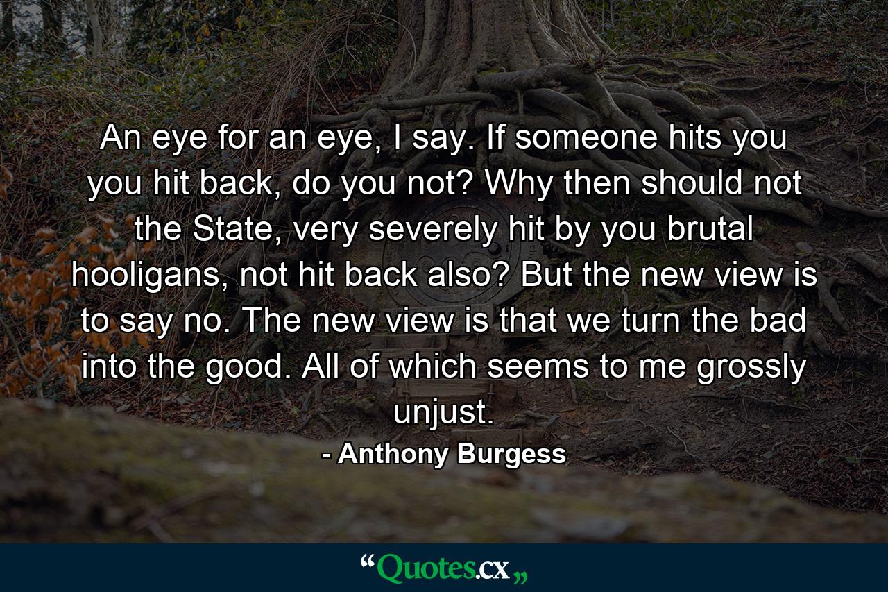 An eye for an eye, I say. If someone hits you you hit back, do you not? Why then should not the State, very severely hit by you brutal hooligans, not hit back also? But the new view is to say no. The new view is that we turn the bad into the good. All of which seems to me grossly unjust. - Quote by Anthony Burgess