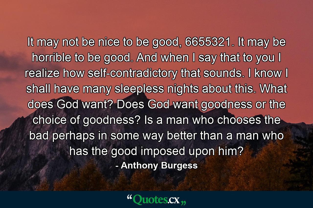 It may not be nice to be good, 6655321. It may be horrible to be good. And when I say that to you I realize how self-contradictory that sounds. I know I shall have many sleepless nights about this. What does God want? Does God want goodness or the choice of goodness? Is a man who chooses the bad perhaps in some way better than a man who has the good imposed upon him? - Quote by Anthony Burgess