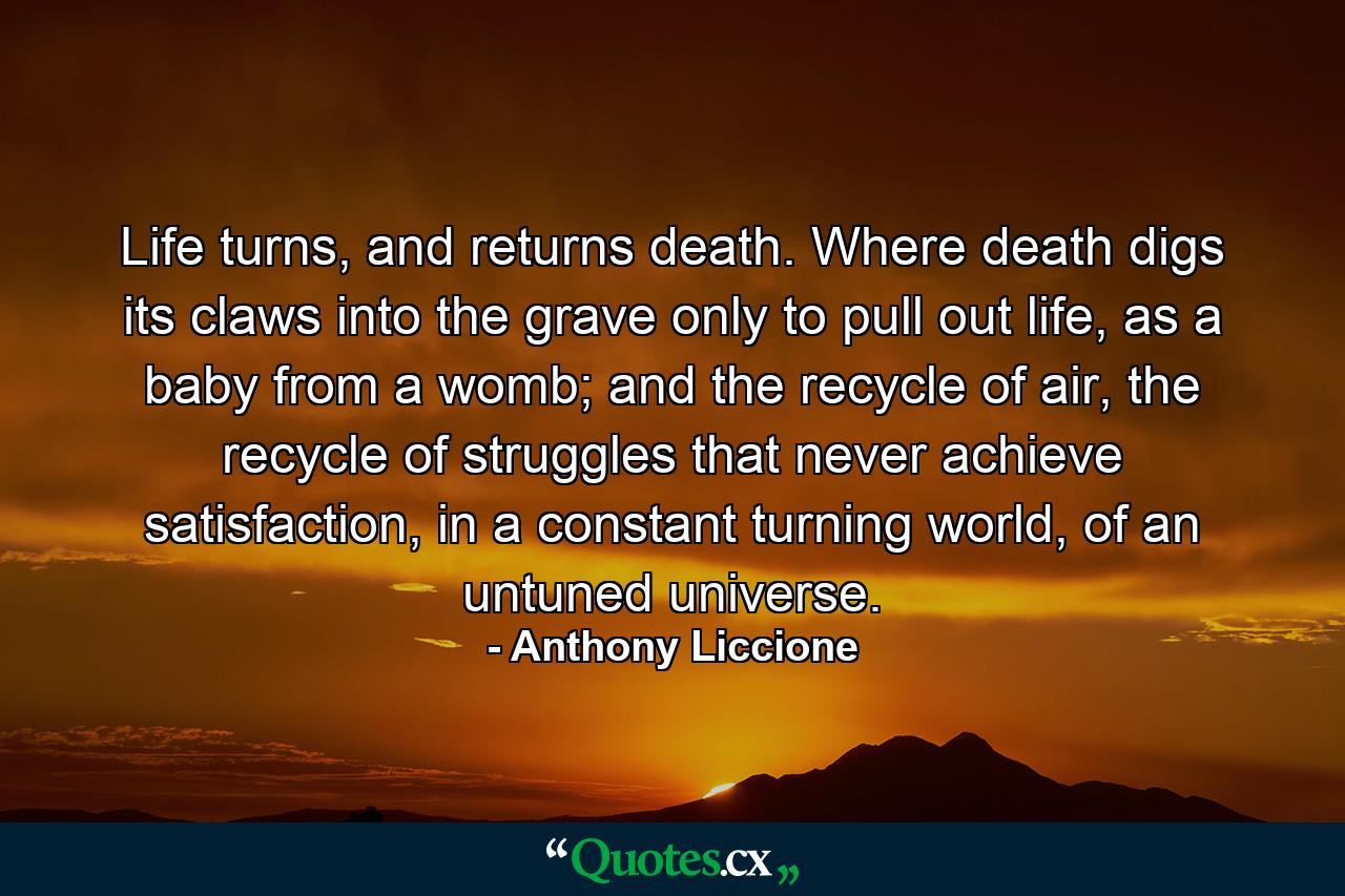 Life turns, and returns death. Where death digs its claws into the grave only to pull out life, as a baby from a womb; and the recycle of air, the recycle of struggles that never achieve satisfaction, in a constant turning world, of an untuned universe. - Quote by Anthony Liccione