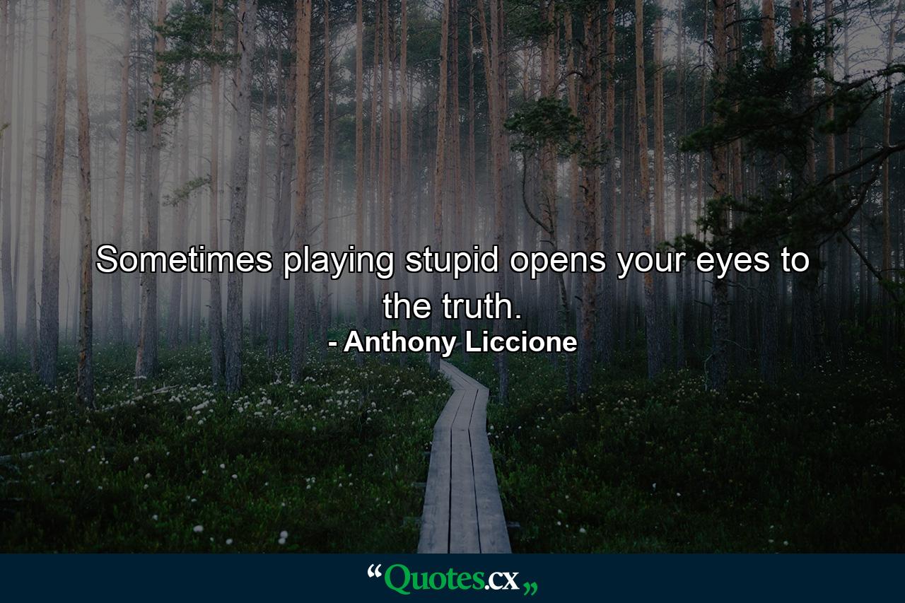 Sometimes playing stupid opens your eyes to the truth. - Quote by Anthony Liccione