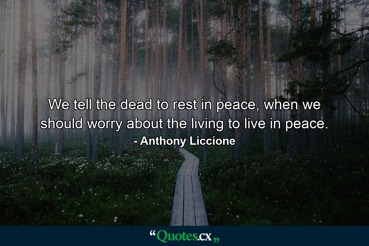 We tell the dead to rest in peace, when we should worry about the living to live in peace. - Quote by Anthony Liccione