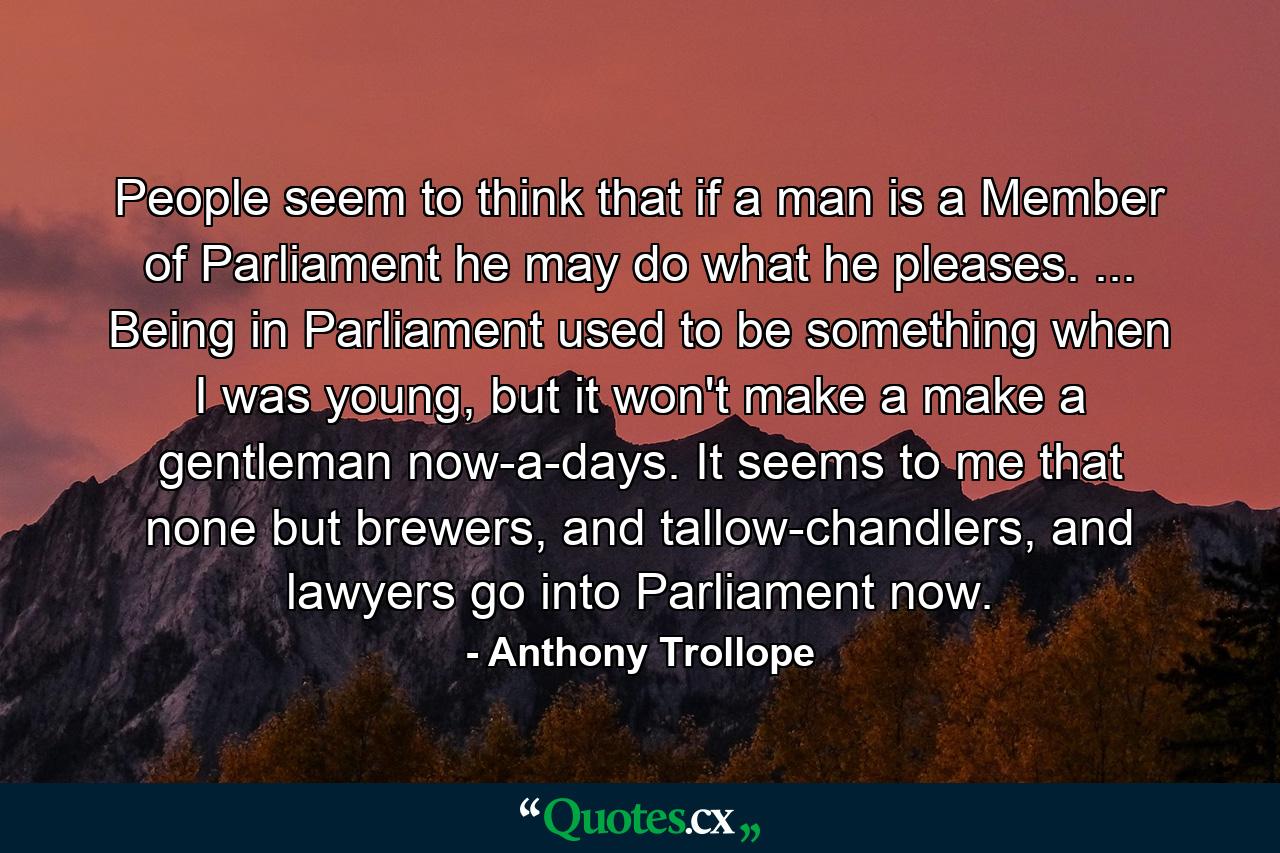 People seem to think that if a man is a Member of Parliament he may do what he pleases. ... Being in Parliament used to be something when I was young, but it won't make a make a gentleman now-a-days. It seems to me that none but brewers, and tallow-chandlers, and lawyers go into Parliament now. - Quote by Anthony Trollope