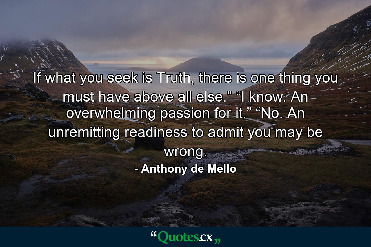 If what you seek is Truth, there is one thing you must have above all else.” “I know. An overwhelming passion for it.” “No. An unremitting readiness to admit you may be wrong. - Quote by Anthony de Mello