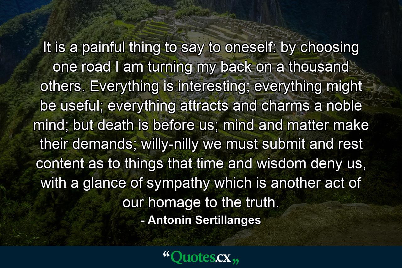 It is a painful thing to say to oneself: by choosing one road I am turning my back on a thousand others. Everything is interesting; everything might be useful; everything attracts and charms a noble mind; but death is before us; mind and matter make their demands; willy-nilly we must submit and rest content as to things that time and wisdom deny us, with a glance of sympathy which is another act of our homage to the truth. - Quote by Antonin Sertillanges