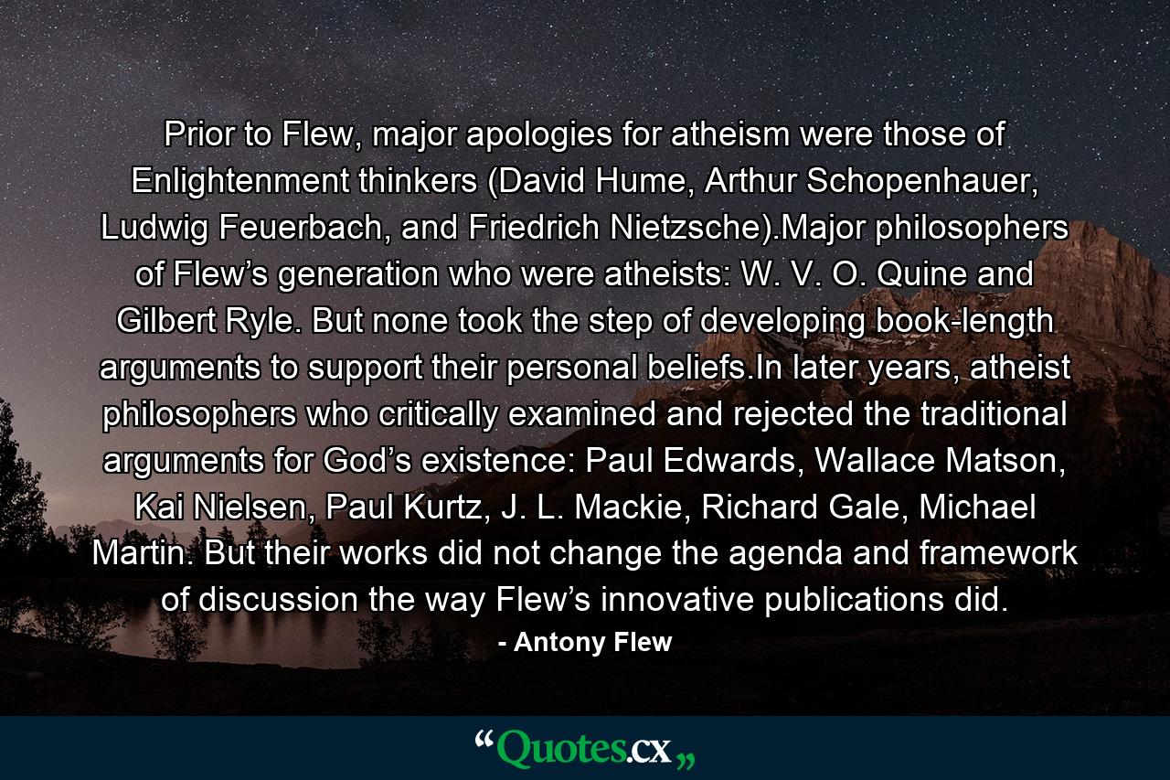 Prior to Flew, major apologies for atheism were those of Enlightenment thinkers (David Hume, Arthur Schopenhauer, Ludwig Feuerbach, and Friedrich Nietzsche).Major philosophers of Flew’s generation who were atheists: W. V. O. Quine and Gilbert Ryle. But none took the step of developing book-length arguments to support their personal beliefs.In later years, atheist philosophers who critically examined and rejected the traditional arguments for God’s existence: Paul Edwards, Wallace Matson, Kai Nielsen, Paul Kurtz, J. L. Mackie, Richard Gale, Michael Martin. But their works did not change the agenda and framework of discussion the way Flew’s innovative publications did. - Quote by Antony Flew