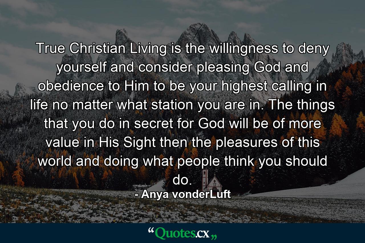 True Christian Living is the willingness to deny yourself and consider pleasing God and obedience to Him to be your highest calling in life no matter what station you are in. The things that you do in secret for God will be of more value in His Sight then the pleasures of this world and doing what people think you should do. - Quote by Anya vonderLuft