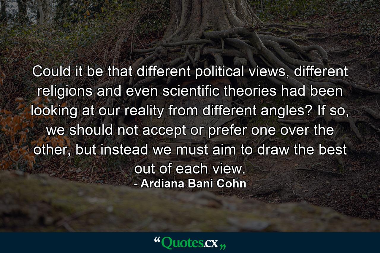 Could it be that different political views, different religions and even scientific theories had been looking at our reality from different angles? If so, we should not accept or prefer one over the other, but instead we must aim to draw the best out of each view. - Quote by Ardiana Bani Cohn