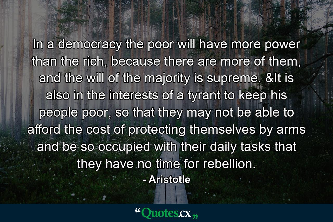 In a democracy the poor will have more power than the rich, because there are more of them, and the will of the majority is supreme. &It is also in the interests of a tyrant to keep his people poor, so that they may not be able to afford the cost of protecting themselves by arms and be so occupied with their daily tasks that they have no time for rebellion. - Quote by Aristotle