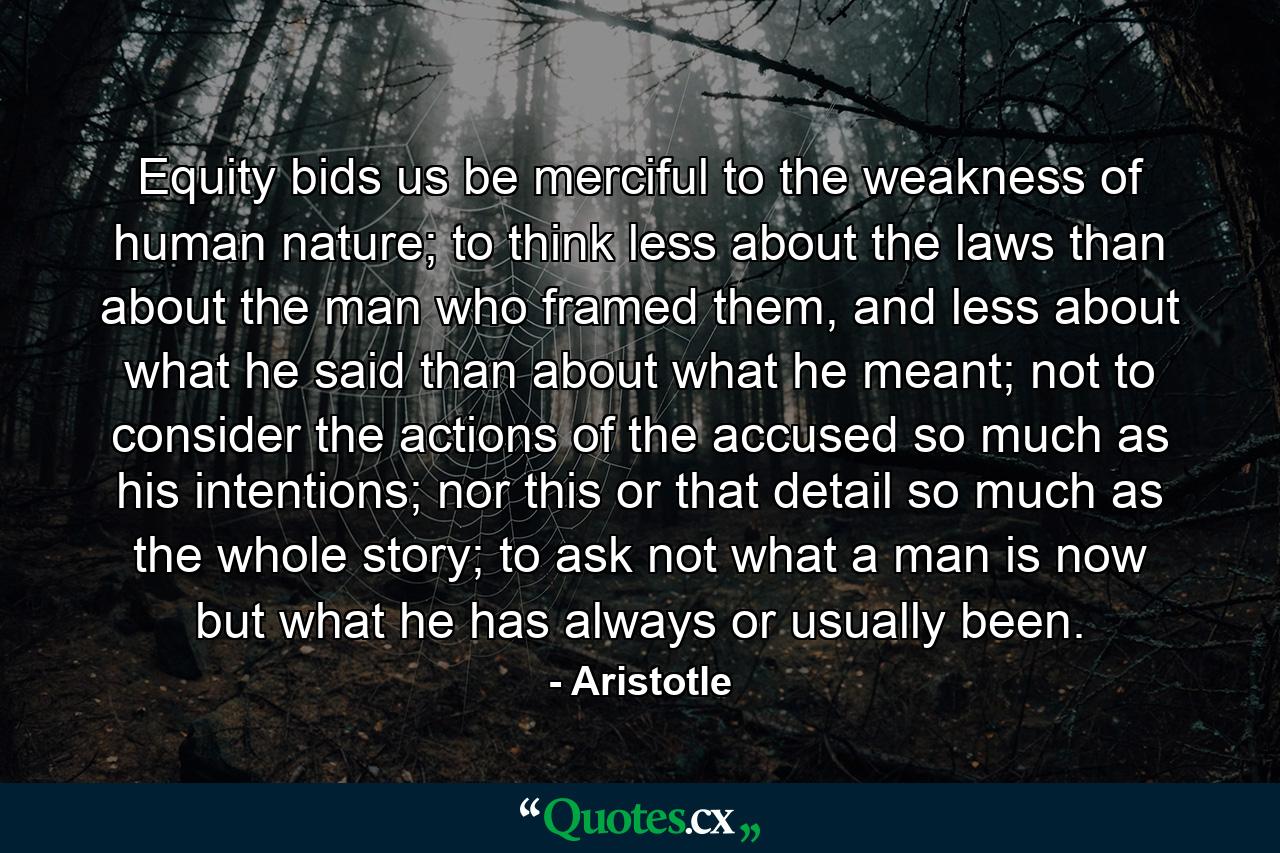 Equity bids us be merciful to the weakness of human nature; to think less about the laws than about the man who framed them, and less about what he said than about what he meant; not to consider the actions of the accused so much as his intentions; nor this or that detail so much as the whole story; to ask not what a man is now but what he has always or usually been. - Quote by Aristotle