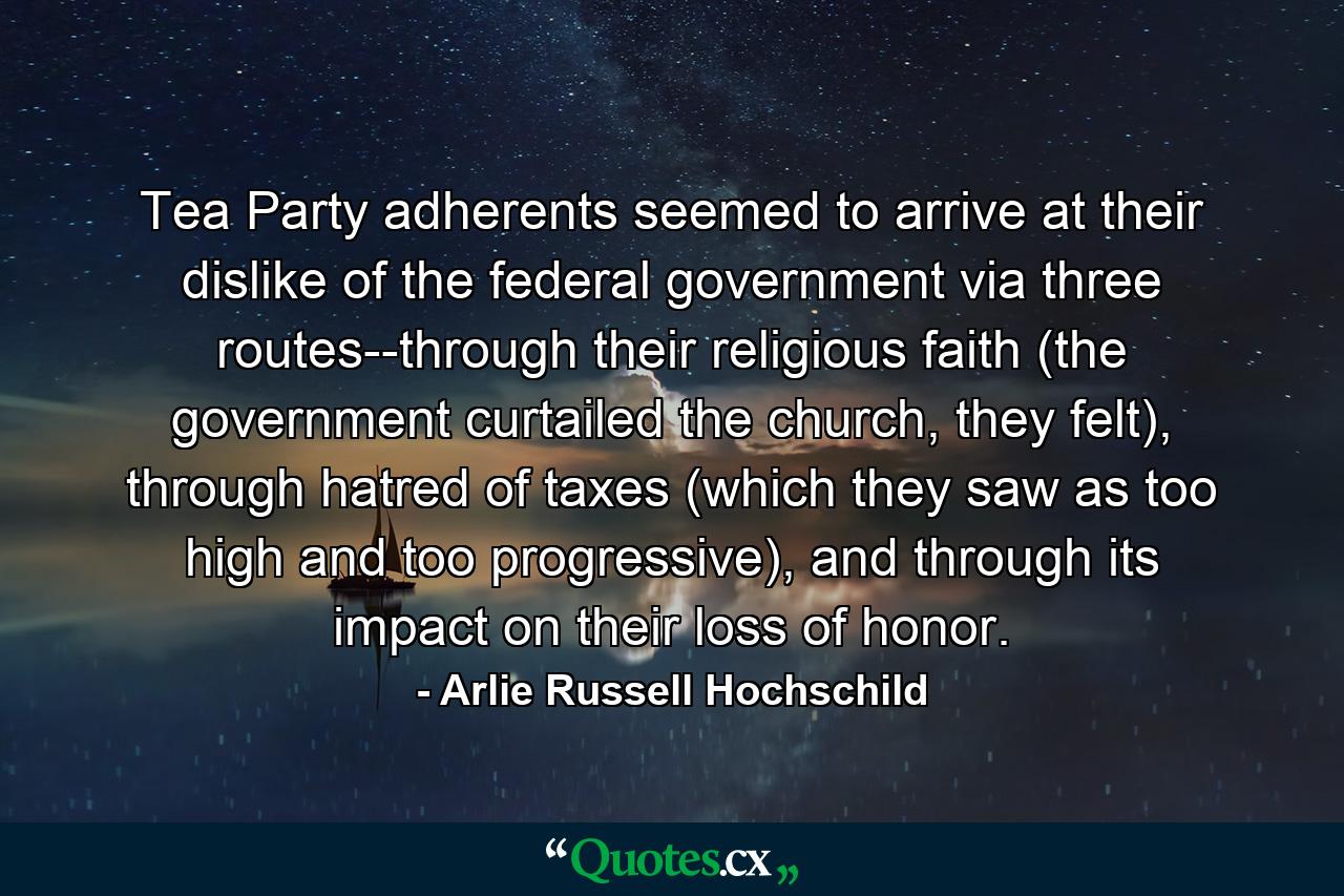 Tea Party adherents seemed to arrive at their dislike of the federal government via three routes--through their religious faith (the government curtailed the church, they felt), through hatred of taxes (which they saw as too high and too progressive), and through its impact on their loss of honor. - Quote by Arlie Russell Hochschild