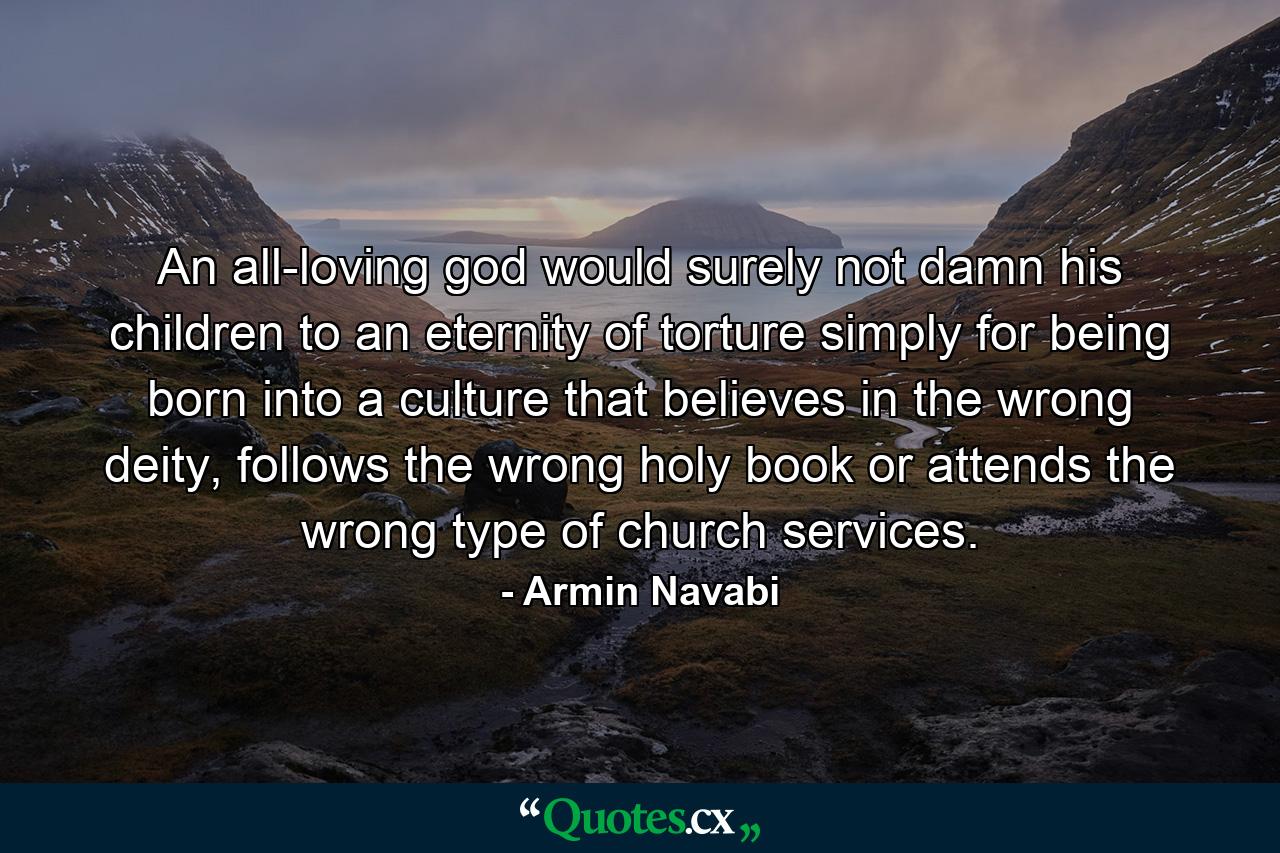 An all-loving god would surely not damn his children to an eternity of torture simply for being born into a culture that believes in the wrong deity, follows the wrong holy book or attends the wrong type of church services. - Quote by Armin Navabi