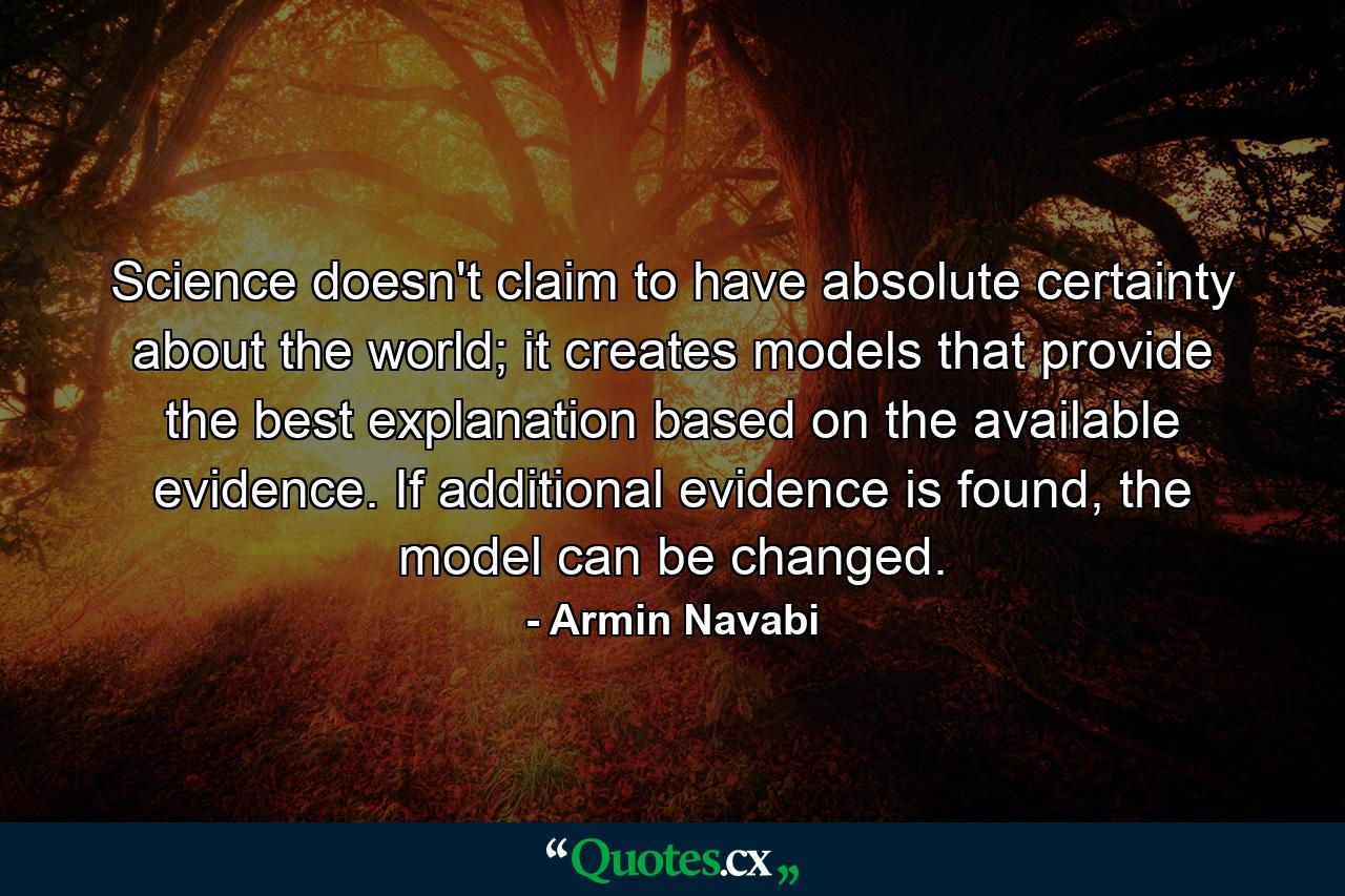 Science doesn't claim to have absolute certainty about the world; it creates models that provide the best explanation based on the available evidence. If additional evidence is found, the model can be changed. - Quote by Armin Navabi