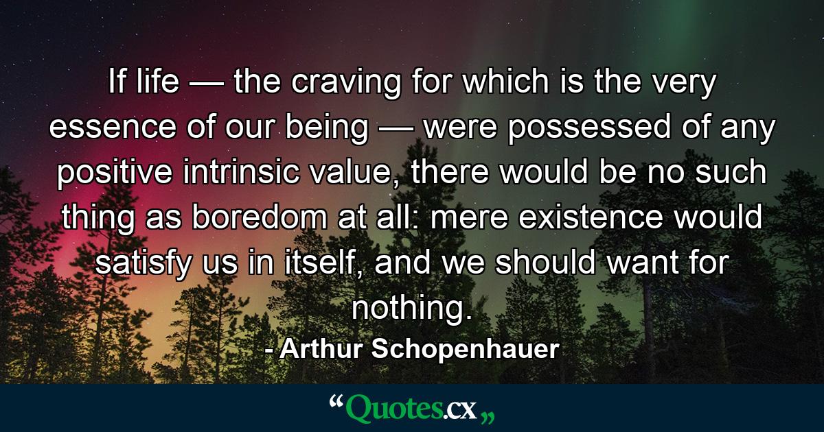 If life — the craving for which is the very essence of our being — were possessed of any positive intrinsic value, there would be no such thing as boredom at all: mere existence would satisfy us in itself, and we should want for nothing. - Quote by Arthur Schopenhauer