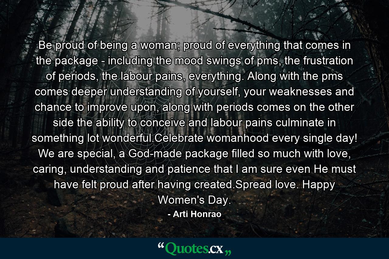 Be proud of being a woman; proud of everything that comes in the package - including the mood swings of pms, the frustration of periods, the labour pains, everything. Along with the pms comes deeper understanding of yourself, your weaknesses and chance to improve upon, along with periods comes on the other side the ability to conceive and labour pains culminate in something lot wonderful.Celebrate womanhood every single day! We are special, a God-made package filled so much with love, caring, understanding and patience that I am sure even He must have felt proud after having created.Spread love. Happy Women's Day. - Quote by Arti Honrao