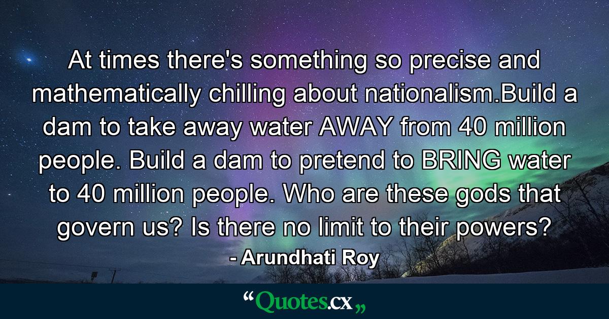 At times there's something so precise and mathematically chilling about nationalism.Build a dam to take away water AWAY from 40 million people. Build a dam to pretend to BRING water to 40 million people. Who are these gods that govern us? Is there no limit to their powers? - Quote by Arundhati Roy