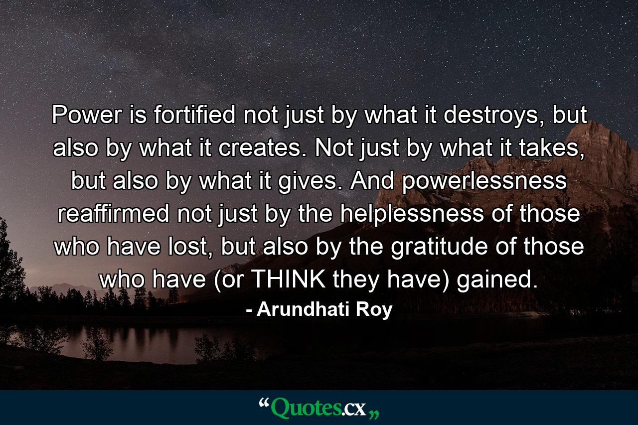 Power is fortified not just by what it destroys, but also by what it creates. Not just by what it takes, but also by what it gives. And powerlessness reaffirmed not just by the helplessness of those who have lost, but also by the gratitude of those who have (or THINK they have) gained. - Quote by Arundhati Roy