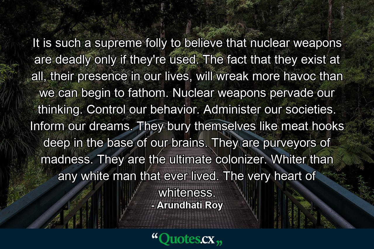 It is such a supreme folly to believe that nuclear weapons are deadly only if they're used. The fact that they exist at all, their presence in our lives, will wreak more havoc than we can begin to fathom. Nuclear weapons pervade our thinking. Control our behavior. Administer our societies. Inform our dreams. They bury themselves like meat hooks deep in the base of our brains. They are purveyors of madness. They are the ultimate colonizer. Whiter than any white man that ever lived. The very heart of whiteness. - Quote by Arundhati Roy