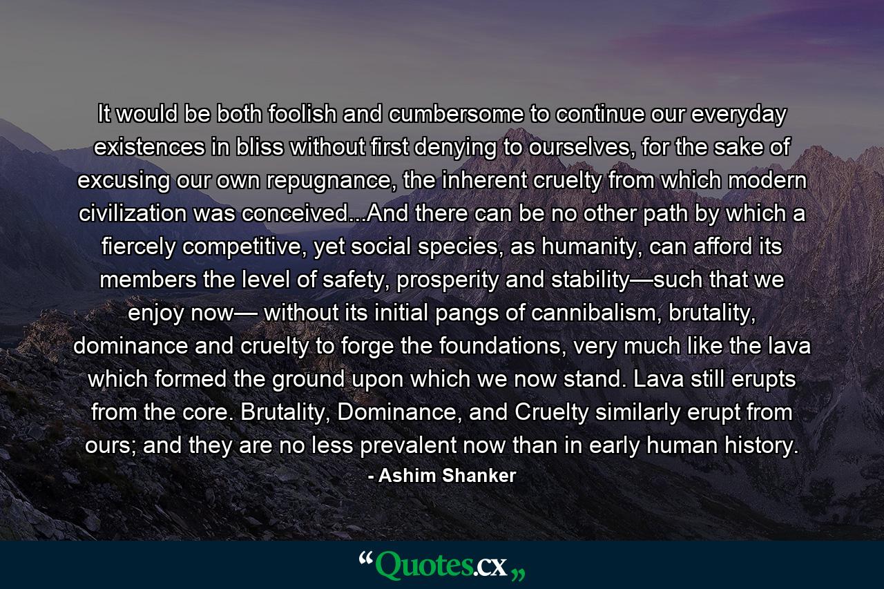 It would be both foolish and cumbersome to continue our everyday existences in bliss without first denying to ourselves, for the sake of excusing our own repugnance, the inherent cruelty from which modern civilization was conceived...And there can be no other path by which a fiercely competitive, yet social species, as humanity, can afford its members the level of safety, prosperity and stability—such that we enjoy now— without its initial pangs of cannibalism, brutality, dominance and cruelty to forge the foundations, very much like the lava which formed the ground upon which we now stand. Lava still erupts from the core. Brutality, Dominance, and Cruelty similarly erupt from ours; and they are no less prevalent now than in early human history. - Quote by Ashim Shanker