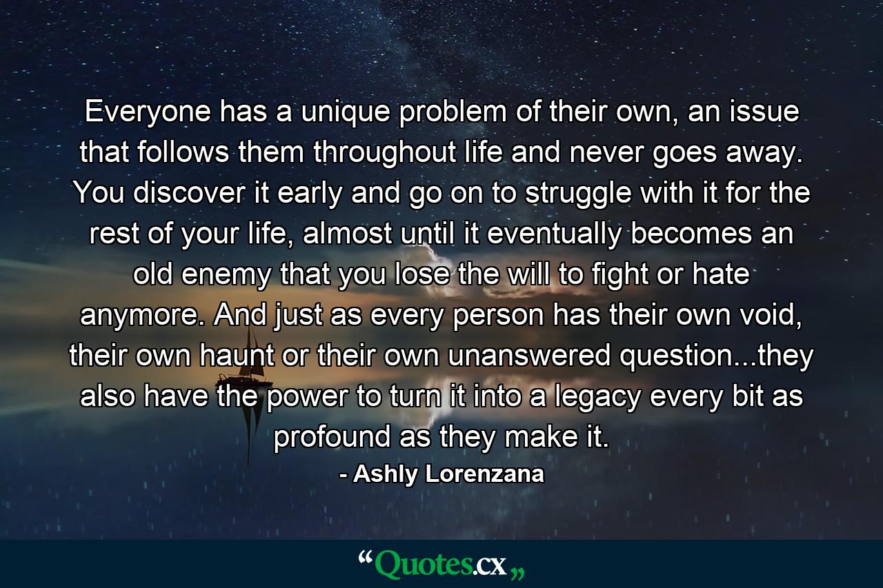 Everyone has a unique problem of their own, an issue that follows them throughout life and never goes away. You discover it early and go on to struggle with it for the rest of your life, almost until it eventually becomes an old enemy that you lose the will to fight or hate anymore. And just as every person has their own void, their own haunt or their own unanswered question...they also have the power to turn it into a legacy every bit as profound as they make it. - Quote by Ashly Lorenzana