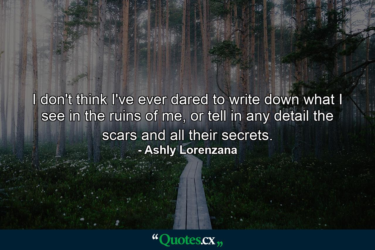 I don't think I've ever dared to write down what I see in the ruins of me, or tell in any detail the scars and all their secrets. - Quote by Ashly Lorenzana