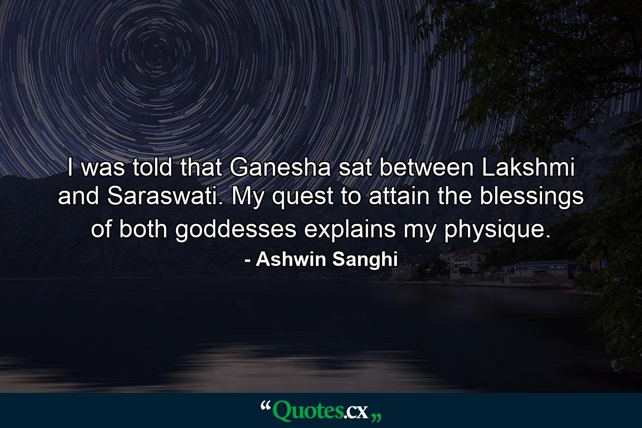 I was told that Ganesha sat between Lakshmi and Saraswati. My quest to attain the blessings of both goddesses explains my physique. - Quote by Ashwin Sanghi