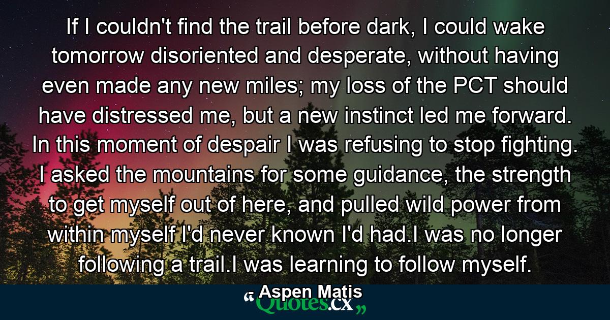 If I couldn't find the trail before dark, I could wake tomorrow disoriented and desperate, without having even made any new miles; my loss of the PCT should have distressed me, but a new instinct led me forward. In this moment of despair I was refusing to stop fighting. I asked the mountains for some guidance, the strength to get myself out of here, and pulled wild power from within myself I'd never known I'd had.I was no longer following a trail.I was learning to follow myself. - Quote by Aspen Matis