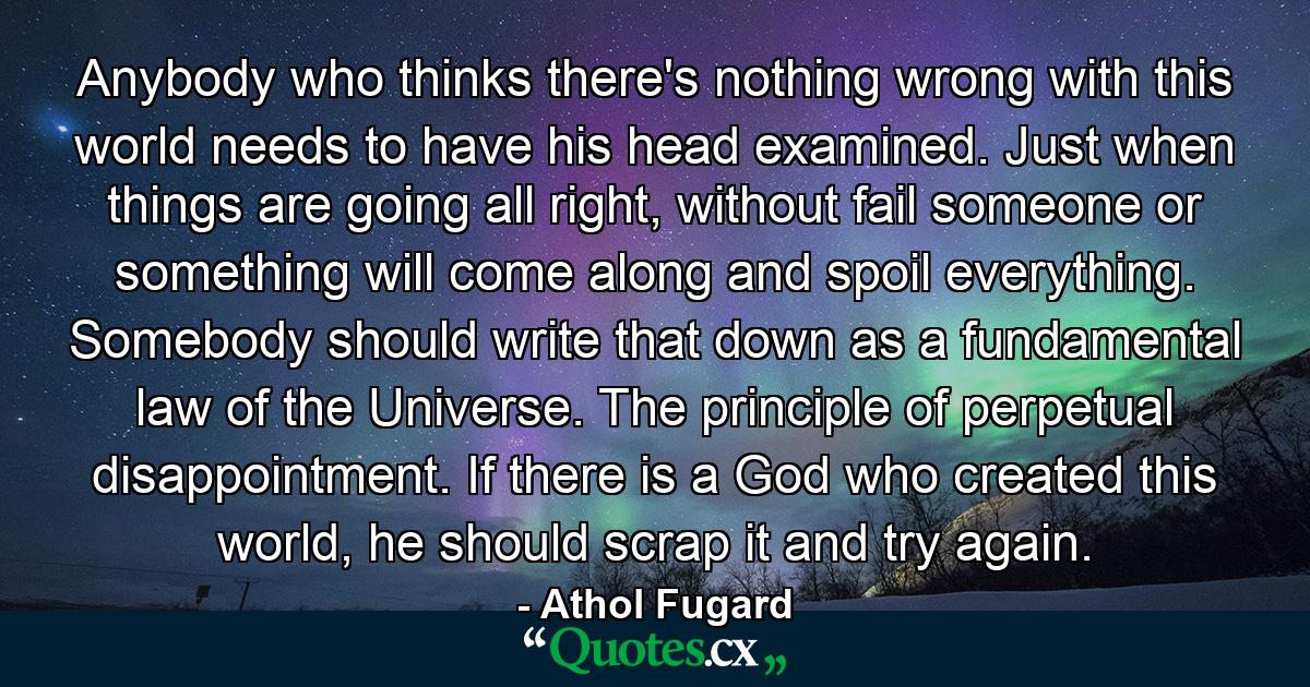 Anybody who thinks there's nothing wrong with this world needs to have his head examined. Just when things are going all right, without fail someone or something will come along and spoil everything. Somebody should write that down as a fundamental law of the Universe. The principle of perpetual disappointment. If there is a God who created this world, he should scrap it and try again. - Quote by Athol Fugard