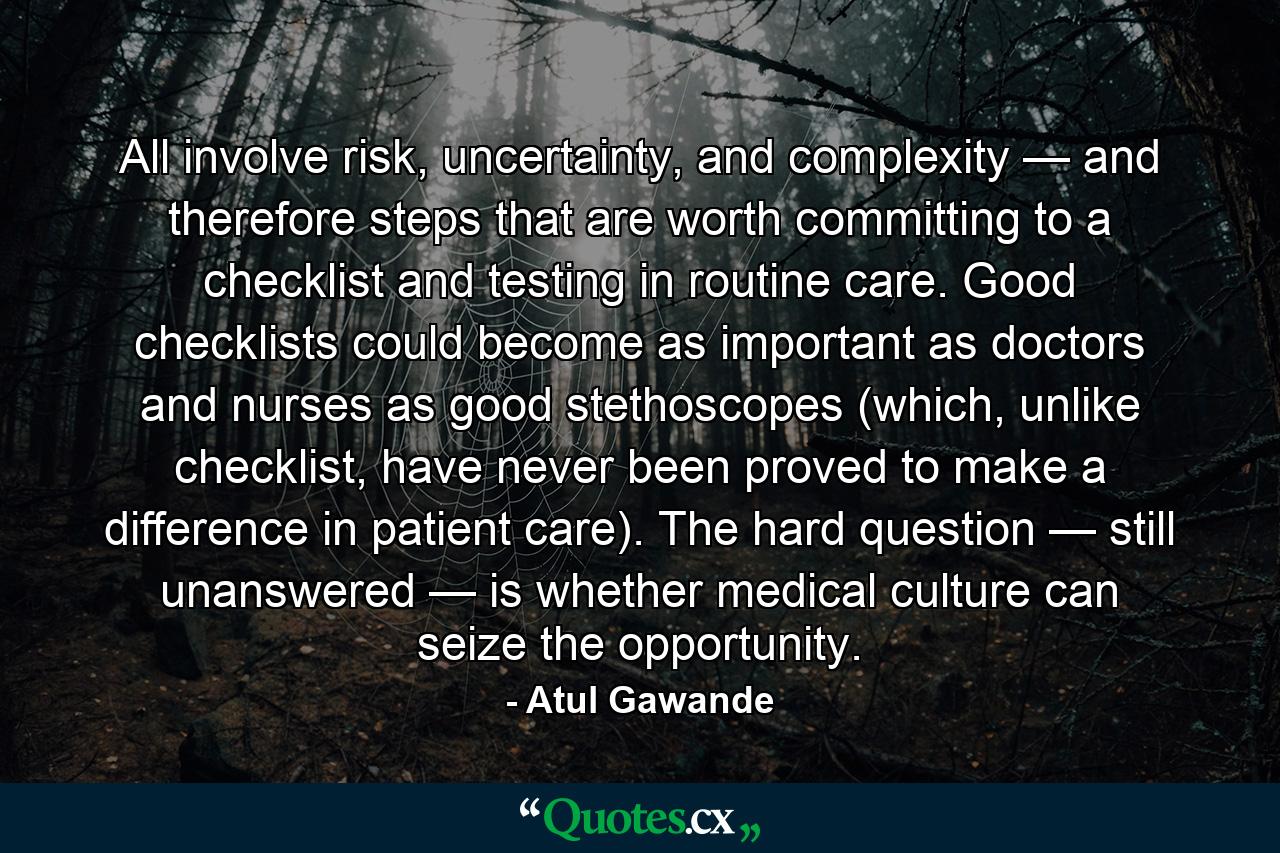 All involve risk, uncertainty, and complexity — and therefore steps that are worth committing to a checklist and testing in routine care. Good checklists could become as important as doctors and nurses as good stethoscopes (which, unlike checklist, have never been proved to make a difference in patient care). The hard question — still unanswered — is whether medical culture can seize the opportunity. - Quote by Atul Gawande