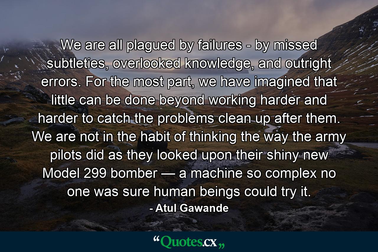 We are all plagued by failures - by missed subtleties, overlooked knowledge, and outright errors. For the most part, we have imagined that little can be done beyond working harder and harder to catch the problems clean up after them. We are not in the habit of thinking the way the army pilots did as they looked upon their shiny new Model 299 bomber — a machine so complex no one was sure human beings could try it. - Quote by Atul Gawande