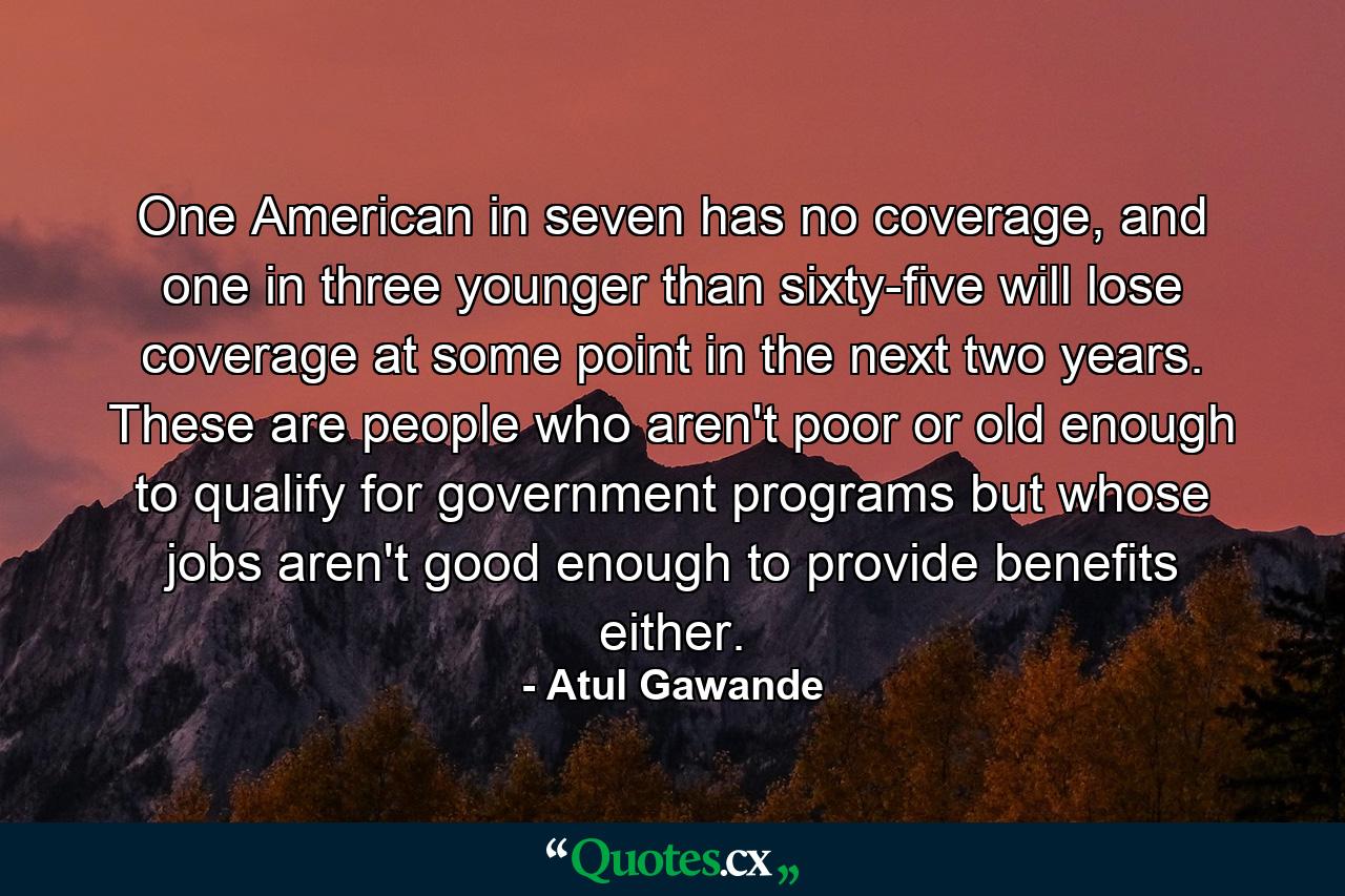 One American in seven has no coverage, and one in three younger than sixty-five will lose coverage at some point in the next two years. These are people who aren't poor or old enough to qualify for government programs but whose jobs aren't good enough to provide benefits either. - Quote by Atul Gawande