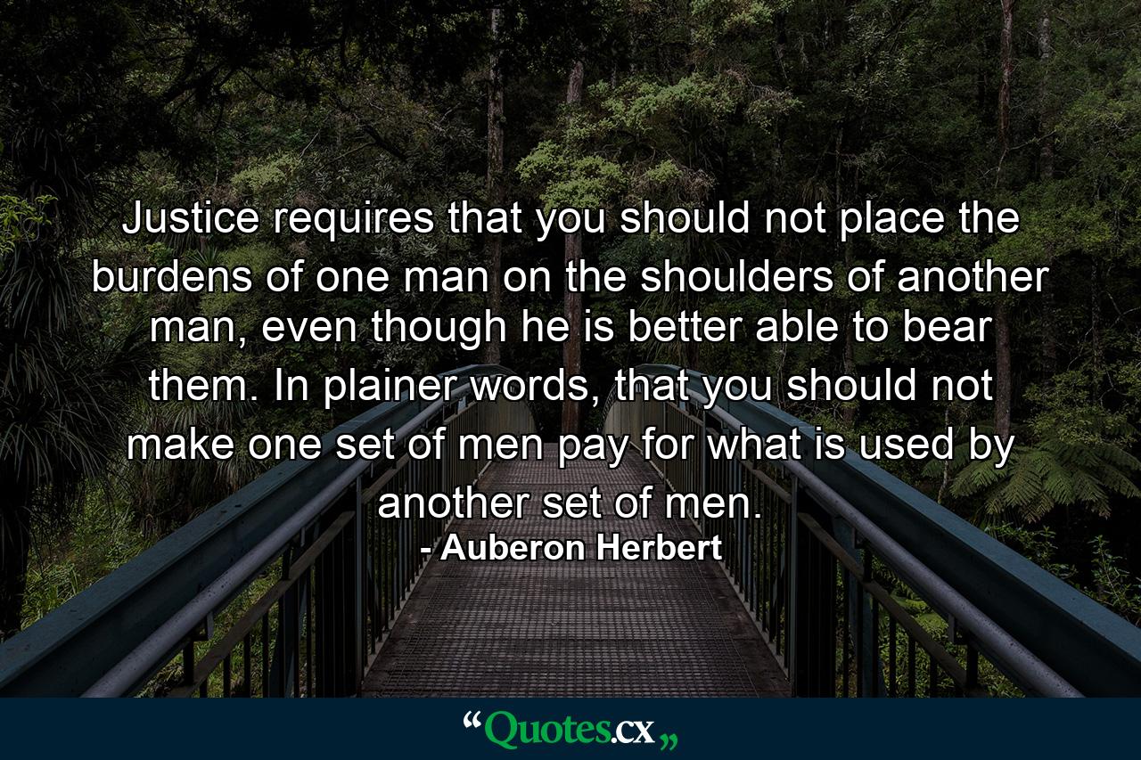 Justice requires that you should not place the burdens of one man on the shoulders of another man, even though he is better able to bear them. In plainer words, that you should not make one set of men pay for what is used by another set of men. - Quote by Auberon Herbert