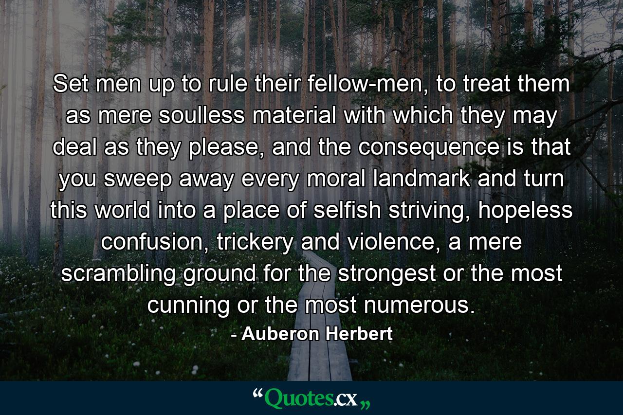 Set men up to rule their fellow-men, to treat them as mere soulless material with which they may deal as they please, and the consequence is that you sweep away every moral landmark and turn this world into a place of selfish striving, hopeless confusion, trickery and violence, a mere scrambling ground for the strongest or the most cunning or the most numerous. - Quote by Auberon Herbert